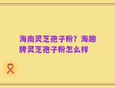 海南灵芝孢子粉？海趣牌灵芝孢子粉怎么样