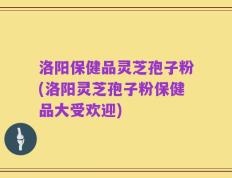 洛阳保健品灵芝孢子粉(洛阳灵芝孢子粉保健品大受欢迎)