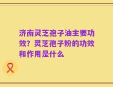 济南灵芝孢子油主要功效？灵芝孢子粉的功效和作用是什么
