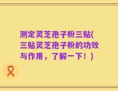测定灵芝孢子粉三贴(三贴灵芝孢子粉的功效与作用，了解一下！)