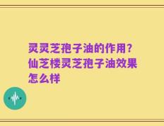灵灵芝孢子油的作用？仙芝楼灵芝孢子油效果怎么样