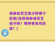 海参和灵芝孢子粉哪个抗癌(选择海参或灵芝孢子粉？哪种更有效抗癌？)