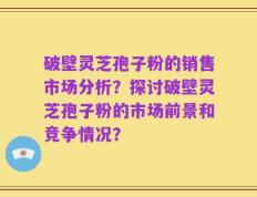 破壁灵芝孢子粉的销售市场分析？探讨破壁灵芝孢子粉的市场前景和竞争情况？