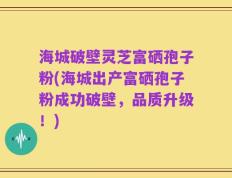 海城破壁灵芝富硒孢子粉(海城出产富硒孢子粉成功破壁，品质升级！)