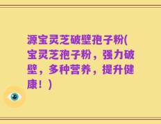 源宝灵芝破壁孢子粉(宝灵芝孢子粉，强力破壁，多种营养，提升健康！)