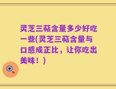 灵芝三萜含量多少好吃一些(灵芝三萜含量与口感成正比，让你吃出美味！)