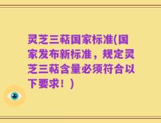 灵芝三萜国家标准(国家发布新标准，规定灵芝三萜含量必须符合以下要求！)