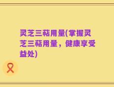 灵芝三萜用量(掌握灵芝三萜用量，健康享受益处)