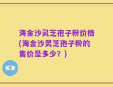 海金沙灵芝孢子粉价格(海金沙灵芝孢子粉的售价是多少？)