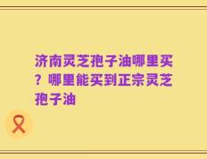 济南灵芝孢子油哪里买？哪里能买到正宗灵芝孢子油