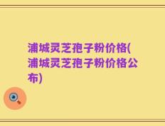 浦城灵芝孢子粉价格(浦城灵芝孢子粉价格公布)