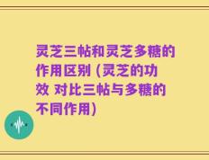 灵芝三帖和灵芝多糖的作用区别 (灵芝的功效 对比三帖与多糖的不同作用)