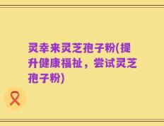 灵幸来灵芝孢子粉(提升健康福祉，尝试灵芝孢子粉)