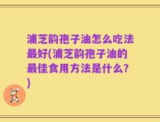 浦芝韵孢子油怎么吃法最好(浦芝韵孢子油的最佳食用方法是什么？)