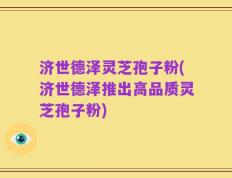 济世德泽灵芝孢子粉(济世德泽推出高品质灵芝孢子粉)