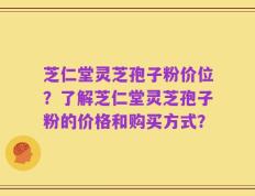 芝仁堂灵芝孢子粉价位？了解芝仁堂灵芝孢子粉的价格和购买方式？