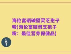 海伦富硒破壁灵芝孢子粉(海伦富硒灵芝孢子粉：最佳营养保健品)