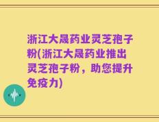 浙江大晟药业灵芝孢子粉(浙江大晟药业推出灵芝孢子粉，助您提升免疫力)