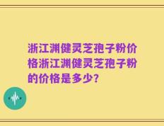 浙江渊健灵芝孢子粉价格浙江渊健灵芝孢子粉的价格是多少？