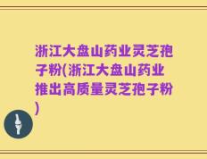 浙江大盘山药业灵芝孢子粉(浙江大盘山药业推出高质量灵芝孢子粉)