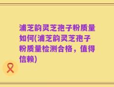 浦芝韵灵芝孢子粉质量如何(浦芝韵灵芝孢子粉质量检测合格，值得信赖)