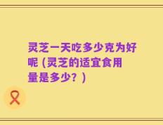 灵芝一天吃多少克为好呢 (灵芝的适宜食用量是多少？)