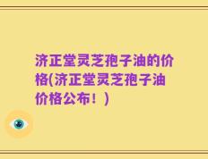 济正堂灵芝孢子油的价格(济正堂灵芝孢子油价格公布！)