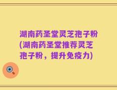 湖南药圣堂灵芝孢子粉(湖南药圣堂推荐灵芝孢子粉，提升免疫力)