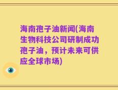海南孢子油新闻(海南生物科技公司研制成功孢子油，预计未来可供应全球市场)