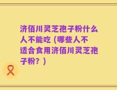 济佰川灵芝孢子粉什么人不能吃 (哪些人不适合食用济佰川灵芝孢子粉？)