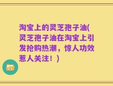 淘宝上的灵芝孢子油(灵芝孢子油在淘宝上引发抢购热潮，惊人功效惹人关注！)