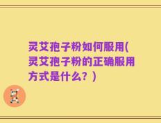 灵艾孢子粉如何服用(灵艾孢子粉的正确服用方式是什么？)