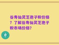 谷寿仙灵芝孢子粉价格？了解谷寿仙灵芝孢子粉市场价格？