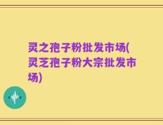 灵之孢子粉批发市场(灵芝孢子粉大宗批发市场)