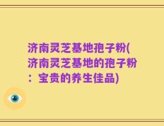 济南灵芝基地孢子粉(济南灵芝基地的孢子粉：宝贵的养生佳品)
