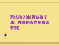 灵枝孢子油(灵枝孢子油：神奇的天然免疫调节剂)