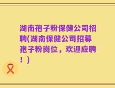 湖南孢子粉保健公司招聘(湖南保健公司招募孢子粉岗位，欢迎应聘！)
