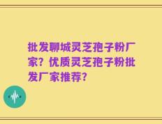 批发聊城灵芝孢子粉厂家？优质灵芝孢子粉批发厂家推荐？