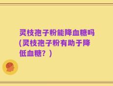 灵枝孢子粉能降血糖吗(灵枝孢子粉有助于降低血糖？)