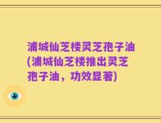 浦城仙芝楼灵芝孢子油(浦城仙芝楼推出灵芝孢子油，功效显著)