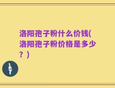 洛阳孢子粉什么价钱(洛阳孢子粉价格是多少？)