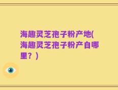 海趣灵芝孢子粉产地(海趣灵芝孢子粉产自哪里？)