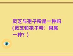 灵芝与孢子粉是一种吗(灵芝和孢子粉：同属一种？)