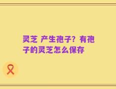 灵芝 产生孢子？有孢子的灵芝怎么保存