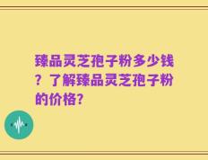 臻品灵芝孢子粉多少钱？了解臻品灵芝孢子粉的价格？