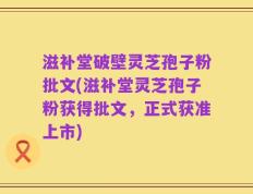 滋补堂破壁灵芝孢子粉批文(滋补堂灵芝孢子粉获得批文，正式获准上市)