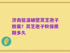 济南低温破壁灵芝孢子胶囊？灵芝孢子粉保质期多久