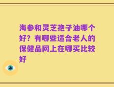 海参和灵芝孢子油哪个好？有哪些适合老人的保健品网上在哪买比较好