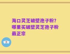 海口灵芝破壁孢子粉？哪里买破壁灵芝孢子粉最正宗