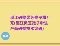 湛江破壁灵芝孢子粉厂家(湛江灵芝孢子粉生产商破壁技术突破)
